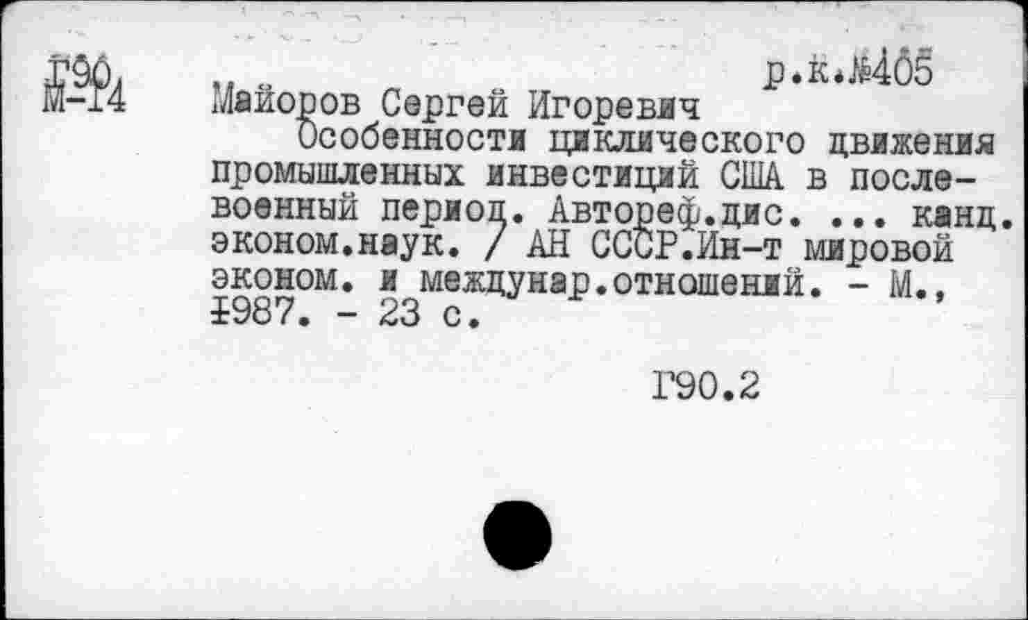 ﻿„ .	р.к*^4б5
Майоров Сергей Игоревич
Особенности циклического движения промышленных инвестиций США в послевоенный периол. Автореф.дис. ... канд. эконом.наук. / АН СССР.Ин-т мировой эконом, и междунар.отношений. - М., Р987. - 23 с.
Г90.2